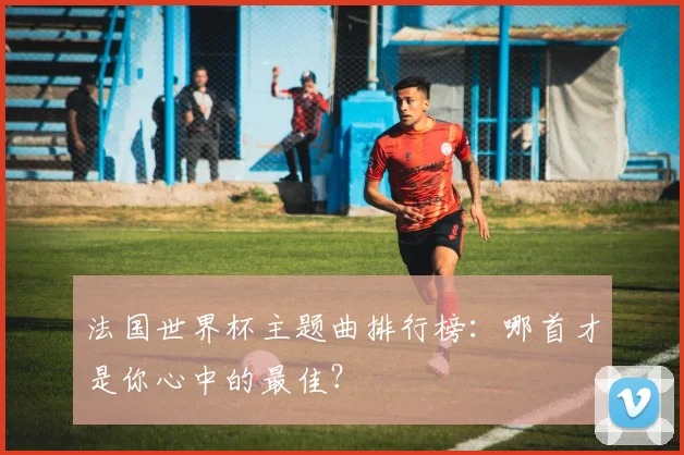 法国世界杯主题曲排行榜：哪首才是你心中的最佳？