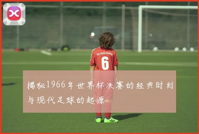 揭秘1966年世界杯决赛的经典时刻与现代足球的起源