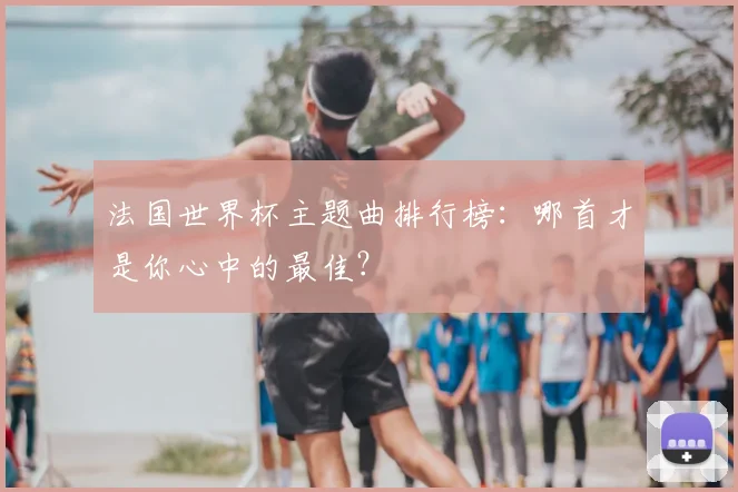 法国世界杯主题曲排行榜：哪首才是你心中的最佳？