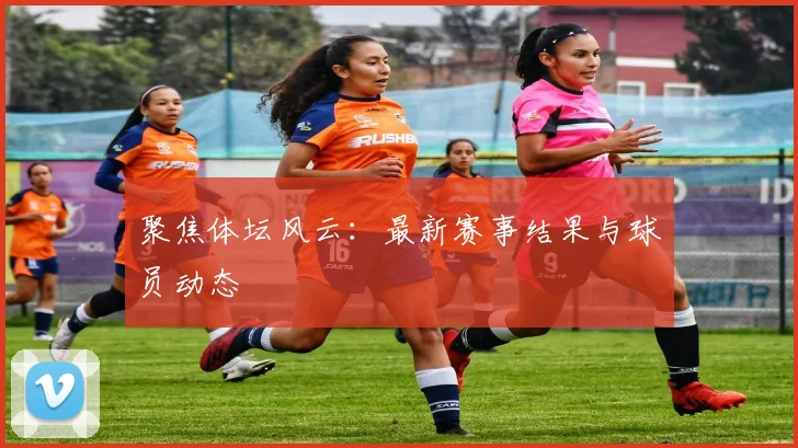 聚焦体坛风云：最新赛事结果与球员动态