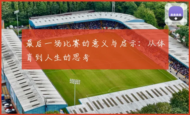 最后一场比赛的意义与启示：从体育到人生的思考